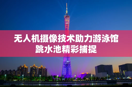 无人机摄像技术助力游泳馆跳水池精彩捕捉
