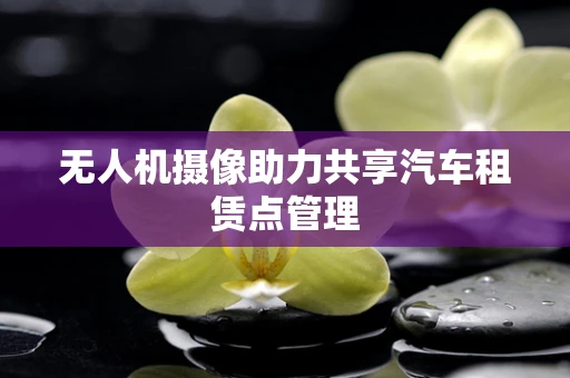 无人机摄像助力共享汽车租赁点管理