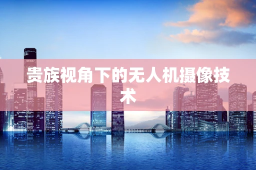 贵族视角下的无人机摄像技术