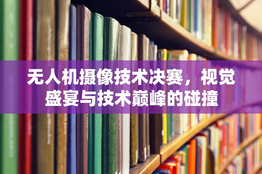 无人机摄像技术决赛，视觉盛宴与技术巅峰的碰撞