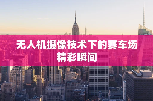 无人机摄像技术下的赛车场精彩瞬间