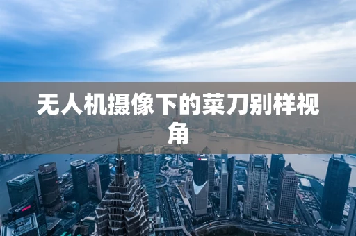 无人机摄像下的菜刀别样视角