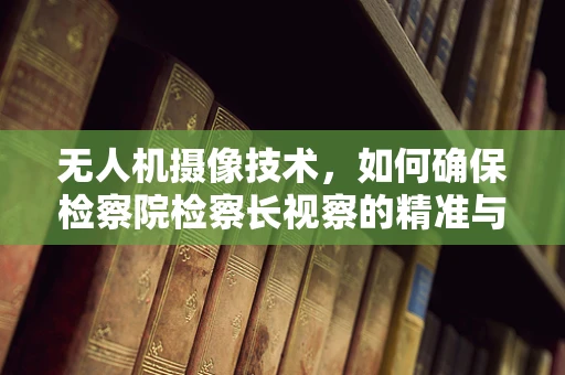 无人机摄像技术，如何确保检察院检察长视察的精准与高效？