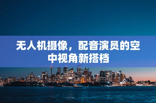 无人机摄像，配音演员的空中视角新搭档