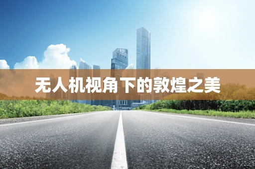 无人机视角下的敦煌之美