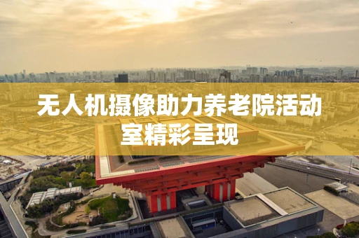 无人机摄像助力养老院活动室精彩呈现