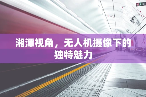湘潭视角，无人机摄像下的独特魅力