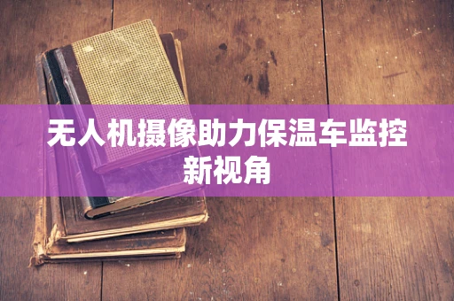 无人机摄像助力保温车监控新视角