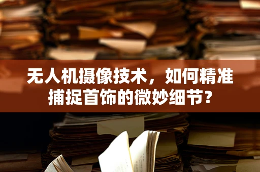 无人机摄像技术，如何精准捕捉首饰的微妙细节？