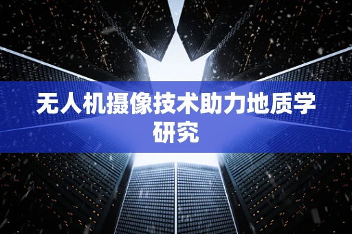 无人机摄像技术助力地质学研究