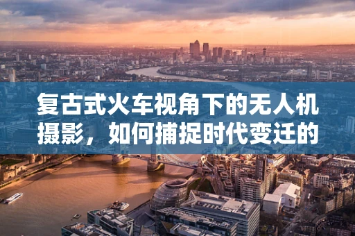 复古式火车视角下的无人机摄影，如何捕捉时代变迁的轨迹？