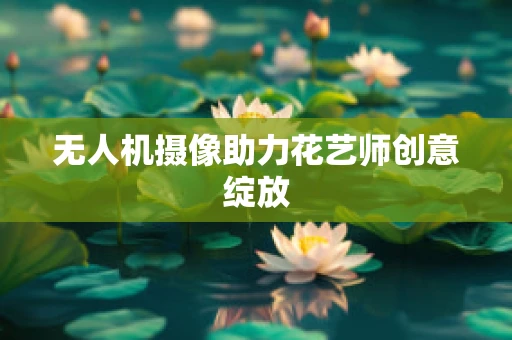 无人机摄像助力花艺师创意绽放