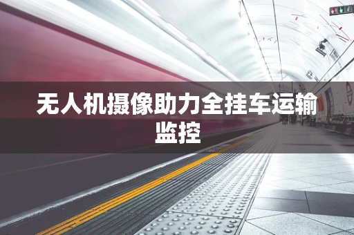 无人机摄像助力全挂车运输监控