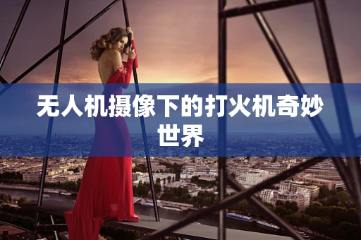 无人机摄像下的打火机奇妙世界