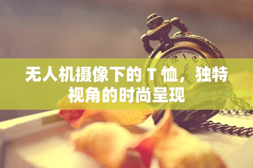 无人机摄像下的 T 恤，独特视角的时尚呈现