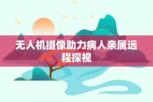 无人机摄像助力病人亲属远程探视