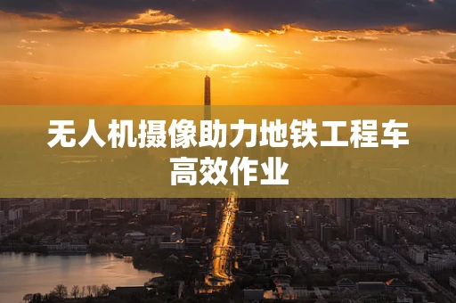 无人机摄像助力地铁工程车高效作业