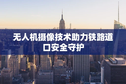 无人机摄像技术助力铁路道口安全守护
