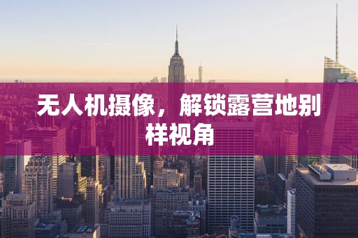 无人机摄像，解锁露营地别样视角