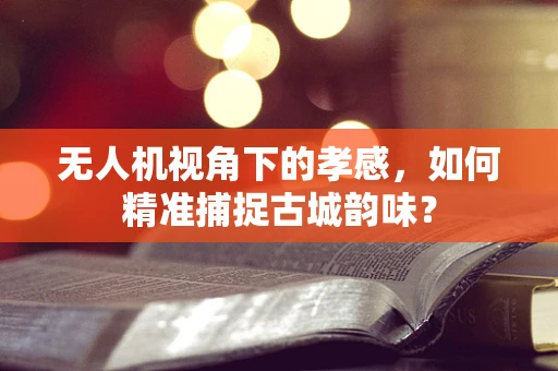 无人机视角下的孝感，如何精准捕捉古城韵味？