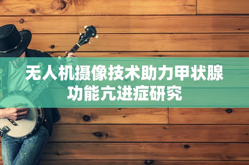 无人机摄像技术助力甲状腺功能亢进症研究