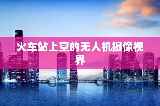 火车站上空的无人机摄像视界