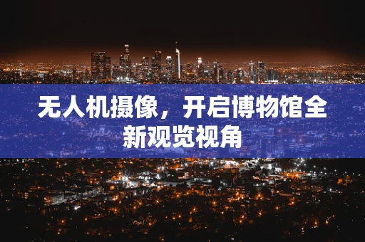 无人机摄像，开启博物馆全新观览视角