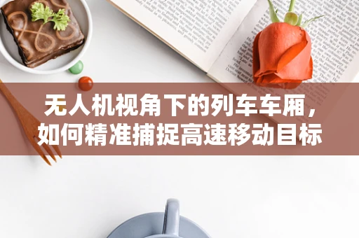 无人机视角下的列车车厢，如何精准捕捉高速移动目标的清晰影像？