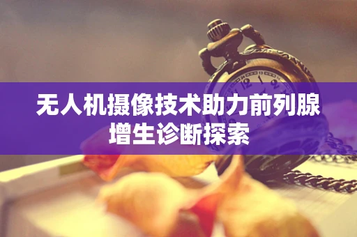 无人机摄像技术助力前列腺增生诊断探索
