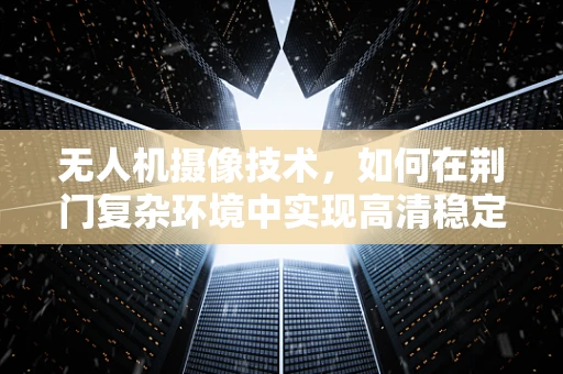 无人机摄像技术，如何在荆门复杂环境中实现高清稳定拍摄？