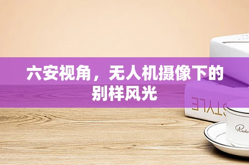 六安视角，无人机摄像下的别样风光