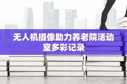 无人机摄像助力养老院活动室多彩记录