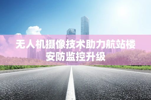 无人机摄像技术助力航站楼安防监控升级