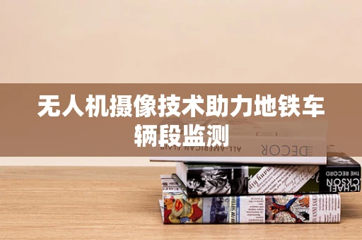无人机摄像技术助力地铁车辆段监测
