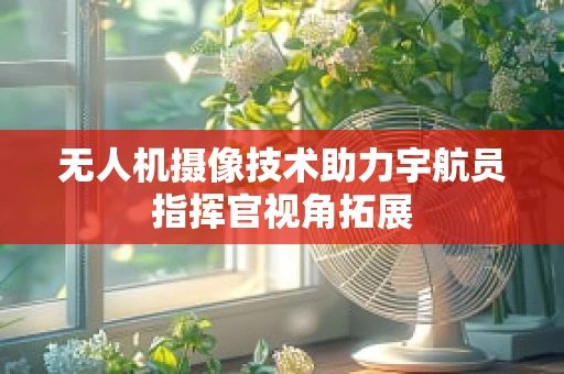 无人机摄像技术助力宇航员指挥官视角拓展