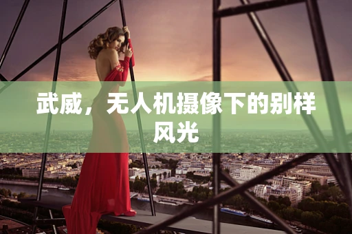 武威，无人机摄像下的别样风光