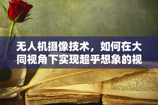 无人机摄像技术，如何在大同视角下实现超乎想象的视觉盛宴？