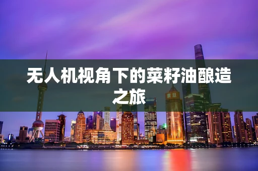 无人机视角下的菜籽油酿造之旅