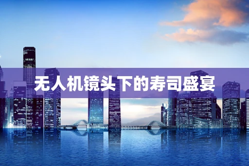 无人机镜头下的寿司盛宴