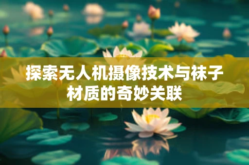 探索无人机摄像技术与袜子材质的奇妙关联