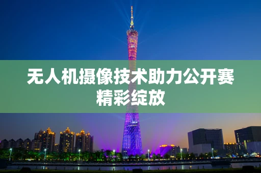 无人机摄像技术助力公开赛精彩绽放