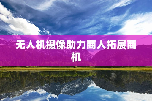 无人机摄像助力商人拓展商机