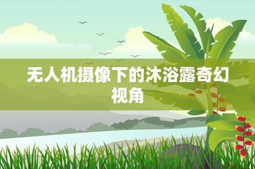 无人机摄像下的沐浴露奇幻视角