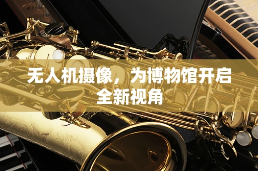 无人机摄像，为博物馆开启全新视角