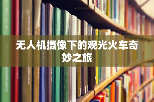 无人机摄像下的观光火车奇妙之旅