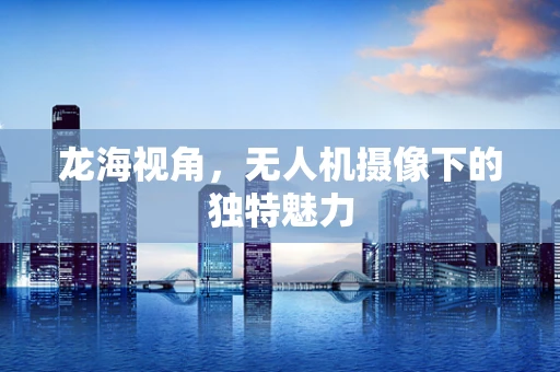 龙海视角，无人机摄像下的独特魅力