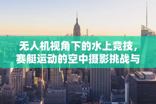 无人机视角下的水上竞技，赛艇运动的空中摄影挑战与技巧
