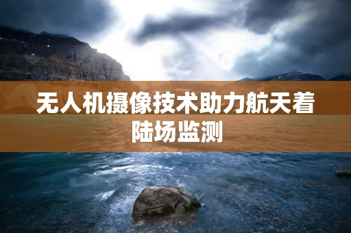 无人机摄像技术助力航天着陆场监测