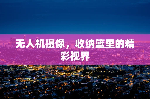 无人机摄像，收纳篮里的精彩视界