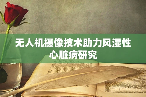 无人机摄像技术助力风湿性心脏病研究